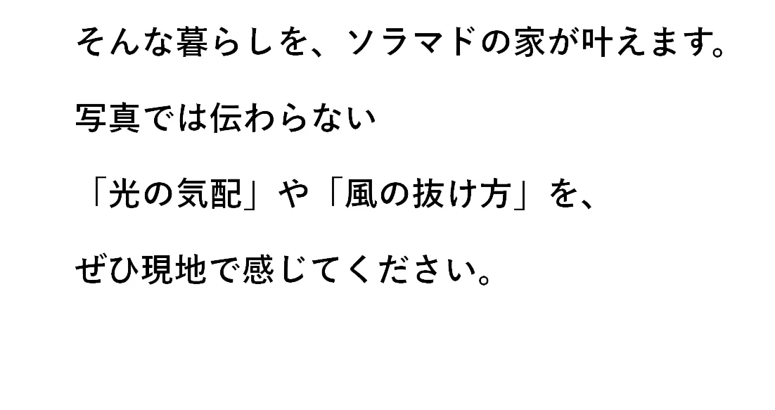 そんな暮らしを、ソラマドの家が叶えます。写真では伝わらない「光の気配」や「風の抜け方」を、ぜひ現地で感じてください。